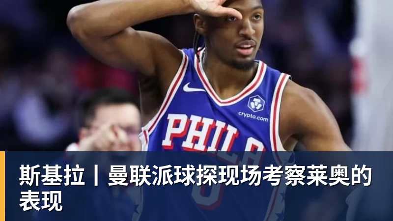 彩神v斯基拉丨曼联派球探现场考察莱奥的表现
